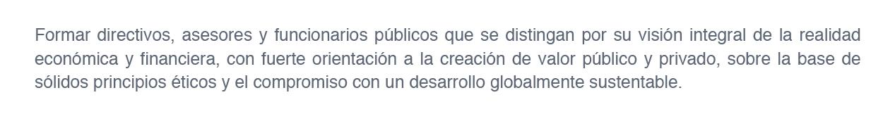 El objetivo principal de la Maestría es la formación de directivos, asesores y funcionarios públicos que se distingan por su visión integral de la realidad económica y financiera, con fuerte orientación a la creación de valor público y privado, sobre la base de sólidos principios éticos y el compromiso con un desarrollo globalmente sustentable.