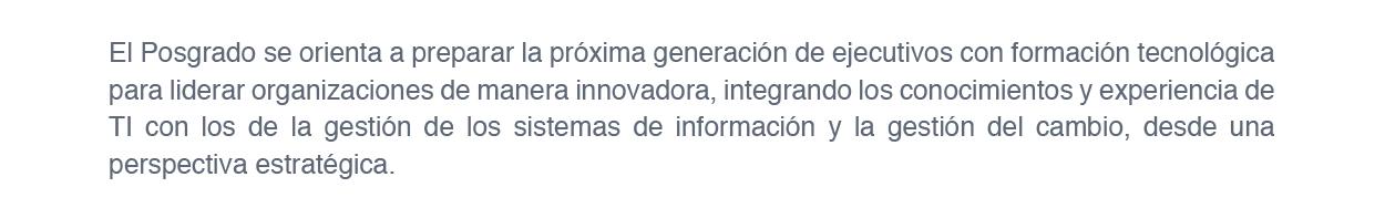 El Posgrado se orienta a preparar la próxima generación de ejecutivos con formación tecnológica para liderar organizaciones de manera innovadora, integrando los conocimientos y experiencia de TI con los de la gestión de los sistemas de información y la gestión del cambio, desde una perspectiva estratégica.